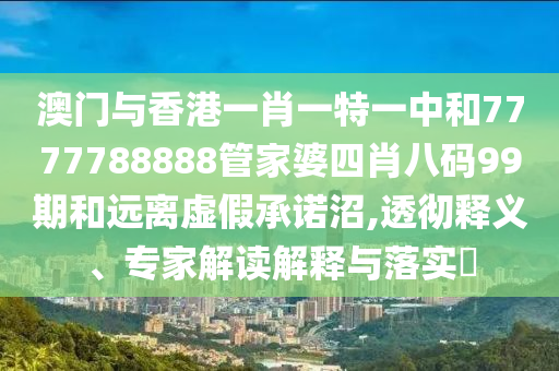 澳門與香港一肖一特一中和7777788888管家婆四肖八碼99期和遠(yuǎn)離虛假承諾沼,透徹釋義、專家解讀解釋與落實(shí)?