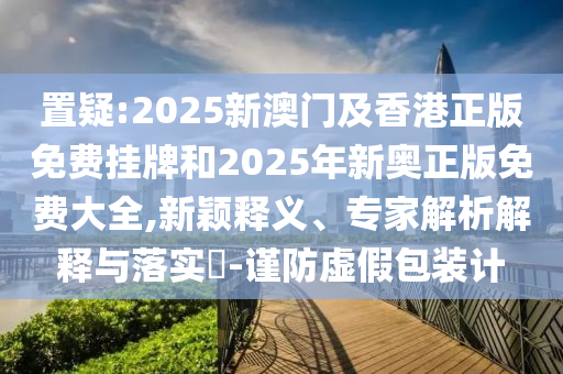 置疑:2025新澳門及香港正版免費(fèi)掛牌和2025年新奧正版免費(fèi)大全,新穎釋義、專家解析解釋與落實(shí)?-謹(jǐn)防虛假包裝計(jì)